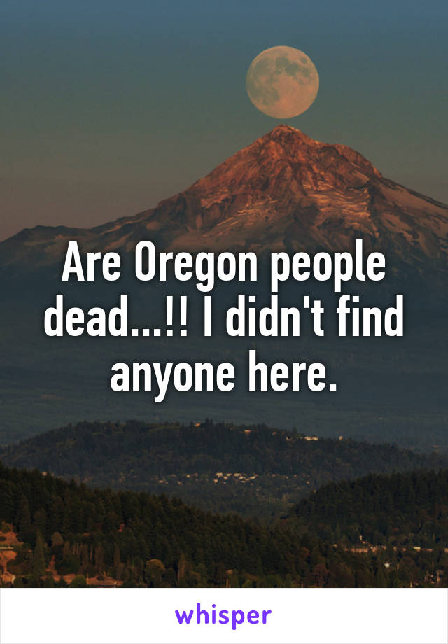 Are Oregon people dead...!! I didn't find anyone here.