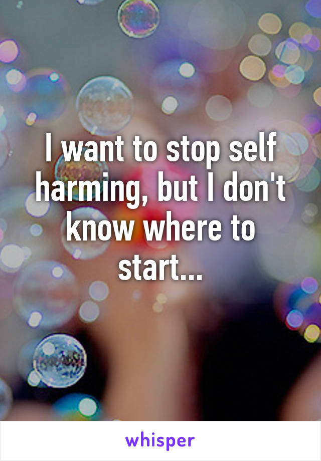 I want to stop self harming, but I don't know where to start...
