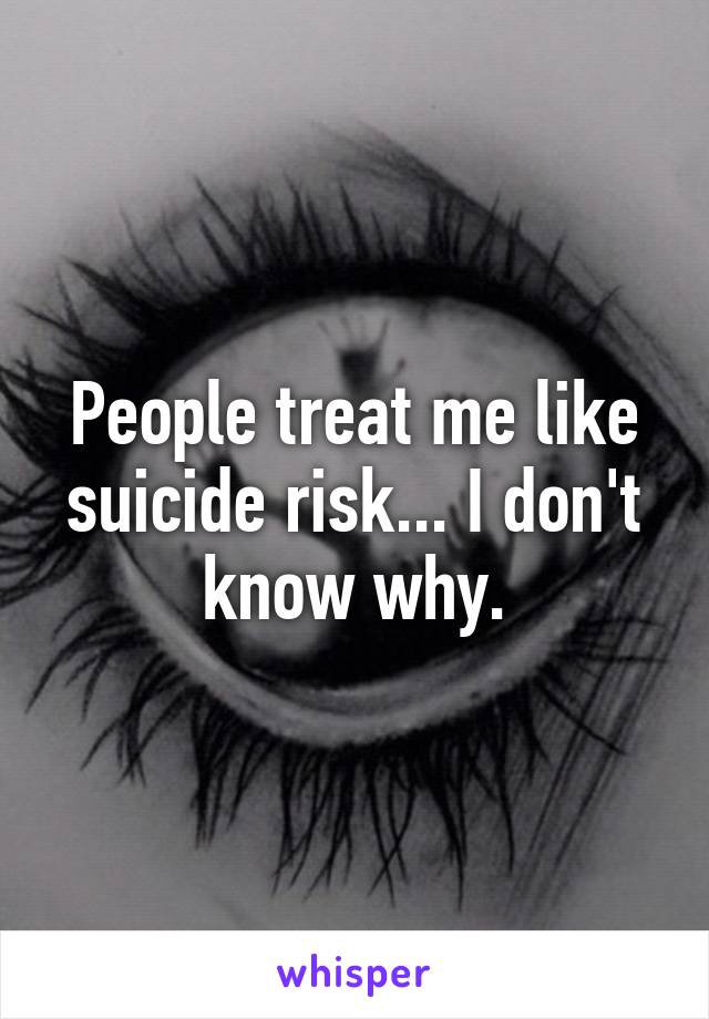 People treat me like suicide risk... I don't know why.