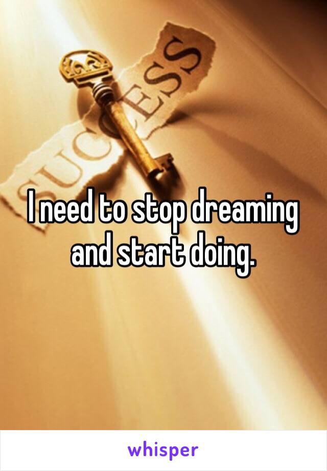 I need to stop dreaming and start doing.