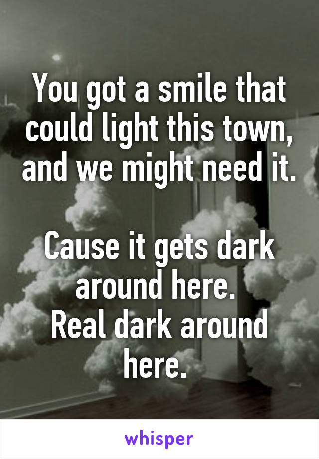 You got a smile that could light this town, and we might need it. 
Cause it gets dark around here. 
Real dark around here. 