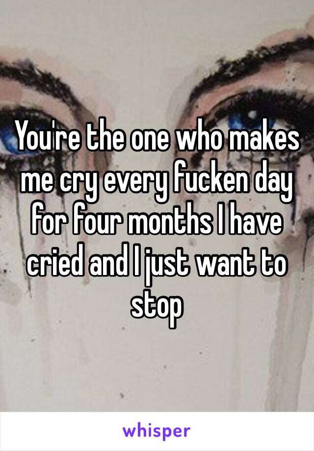 You're the one who makes me cry every fucken day for four months I have cried and I just want to stop 