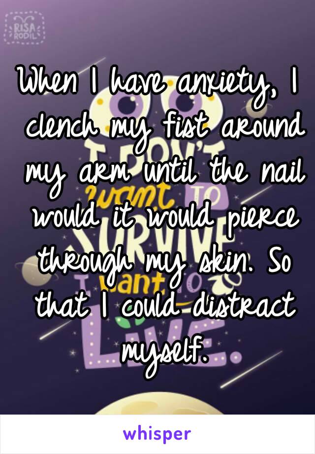 When I have anxiety, I clench my fist around my arm until the nail would it would pierce through my skin. So that I could distract myself.