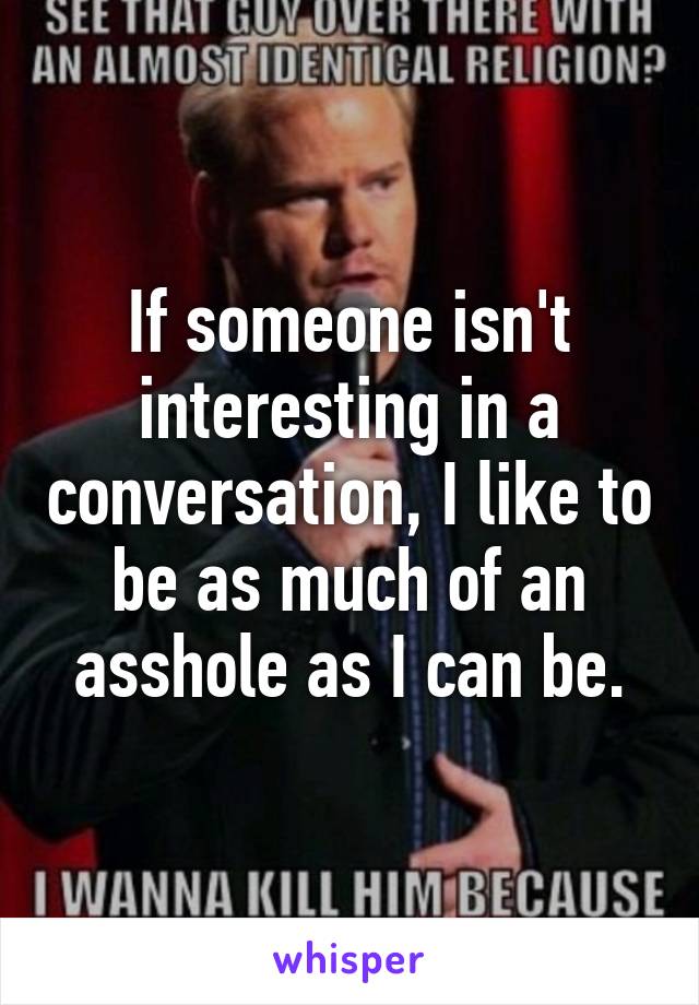 If someone isn't interesting in a conversation, I like to be as much of an asshole as I can be.