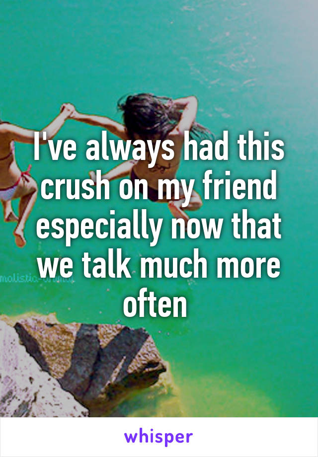 I've always had this crush on my friend especially now that we talk much more often 