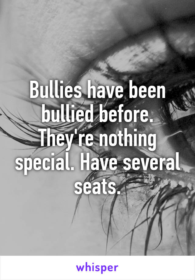 Bullies have been bullied before. They're nothing special. Have several seats.