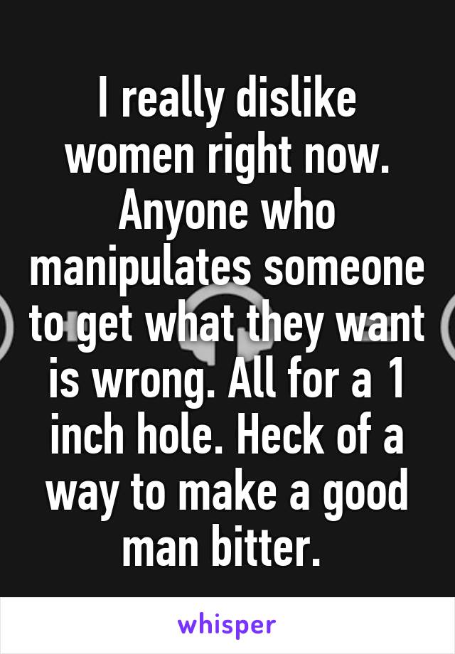 I really dislike women right now. Anyone who manipulates someone to get what they want is wrong. All for a 1 inch hole. Heck of a way to make a good man bitter. 