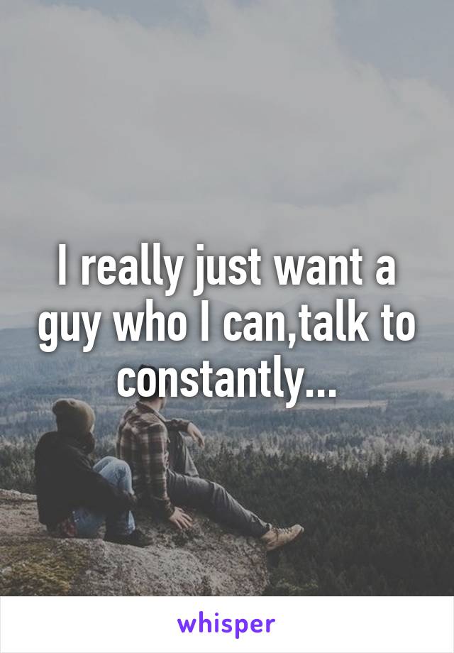 I really just want a guy who I can,talk to constantly...