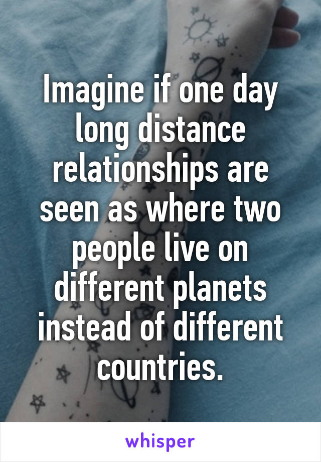 Imagine if one day long distance relationships are seen as where two people live on different planets instead of different countries.