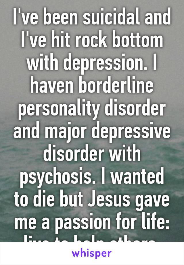 I've been suicidal and I've hit rock bottom with depression. I haven borderline personality disorder and major depressive disorder with psychosis. I wanted to die but Jesus gave me a passion for life: live to help others.