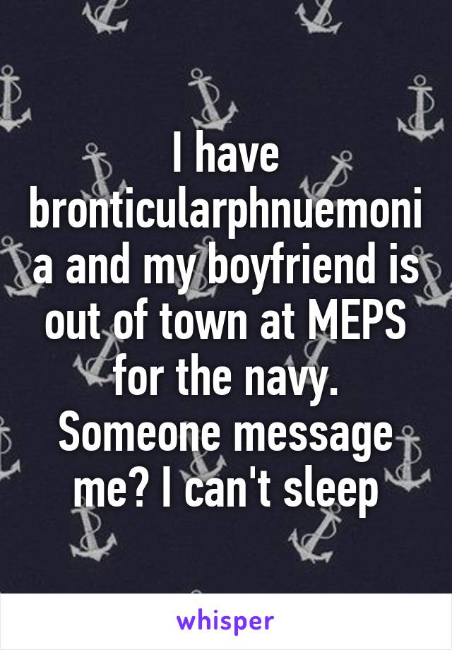 I have bronticularphnuemonia and my boyfriend is out of town at MEPS for the navy.
Someone message me? I can't sleep