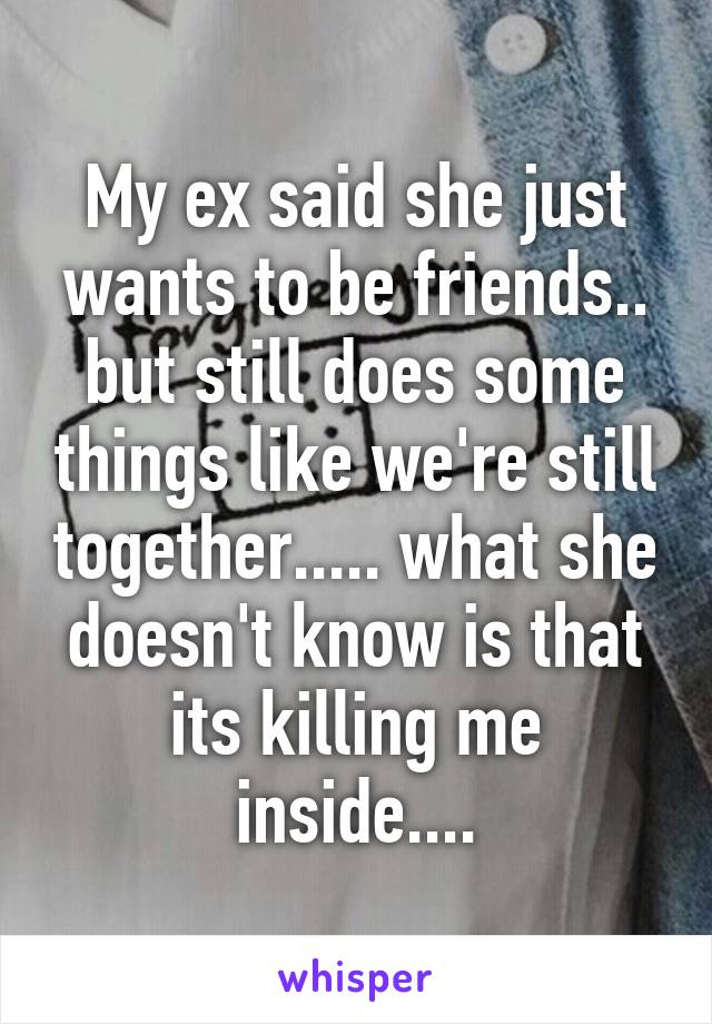 My ex said she just wants to be friends.. but still does some things like we're still together..... what she doesn't know is that its killing me inside....