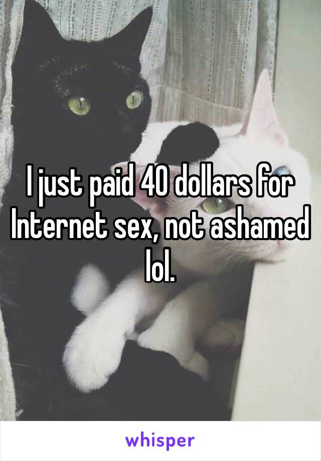 I just paid 40 dollars for Internet sex, not ashamed lol. 