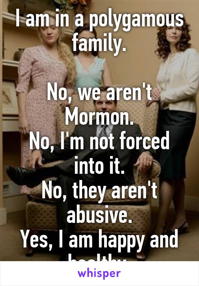 I am in a polygamous family.

No, we aren't Mormon.
No, I'm not forced into it.
No, they aren't abusive.
Yes, I am happy and healthy.