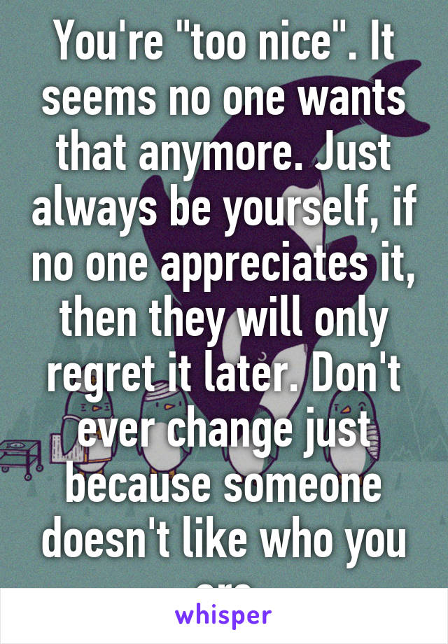 You're "too nice". It seems no one wants that anymore. Just always be yourself, if no one appreciates it, then they will only regret it later. Don't ever change just because someone doesn't like who you are