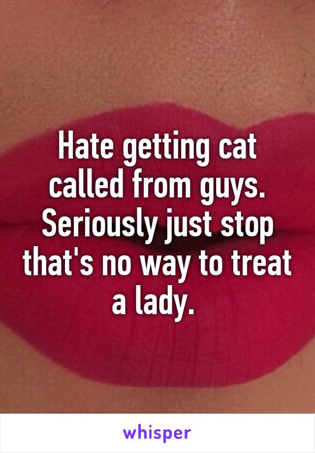 Hate getting cat called from guys. Seriously just stop that's no way to treat a lady. 