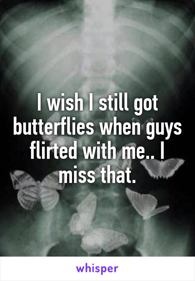 I wish I still got butterflies when guys flirted with me.. I miss that.