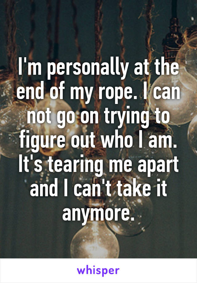 I'm personally at the end of my rope. I can not go on trying to figure out who I am. It's tearing me apart and I can't take it anymore.