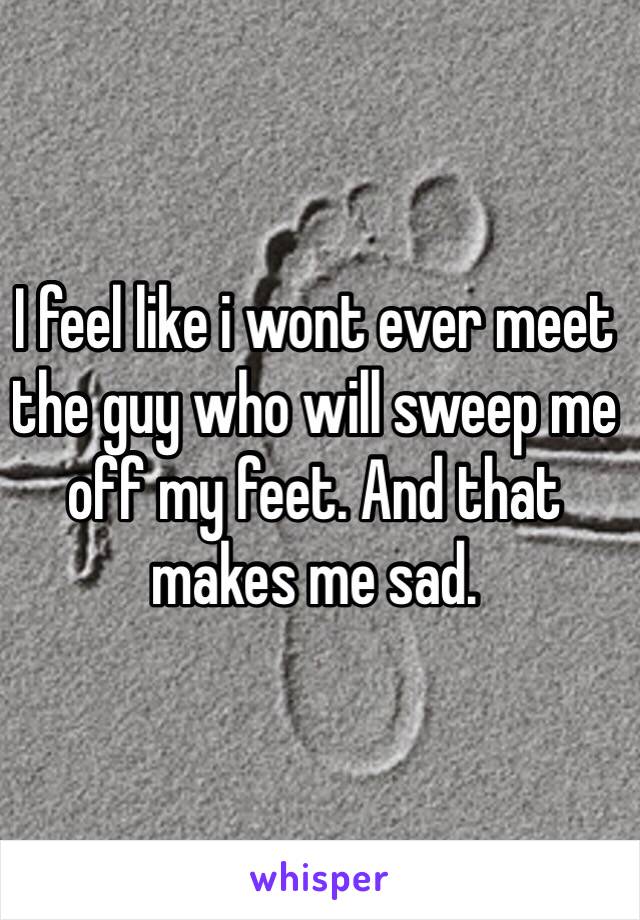 I feel like i wont ever meet the guy who will sweep me off my feet. And that makes me sad.