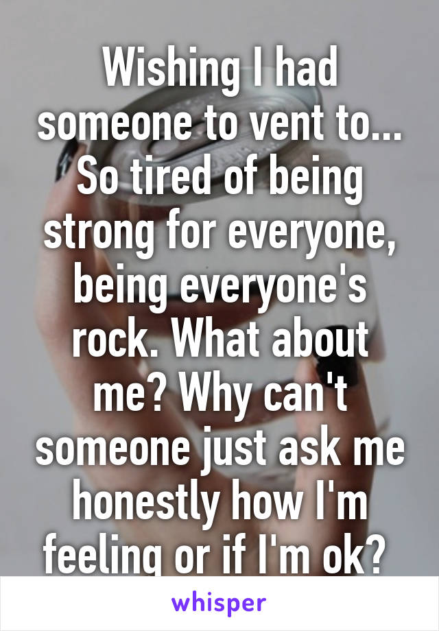 Wishing I had someone to vent to... So tired of being strong for everyone, being everyone's rock. What about me? Why can't someone just ask me honestly how I'm feeling or if I'm ok? 