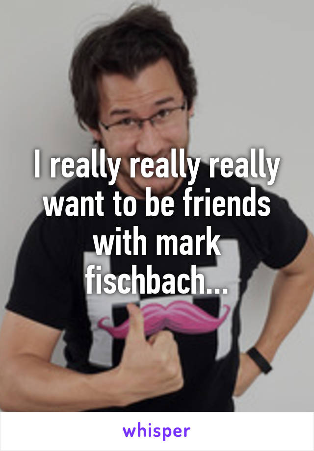 I really really really want to be friends with mark fischbach...