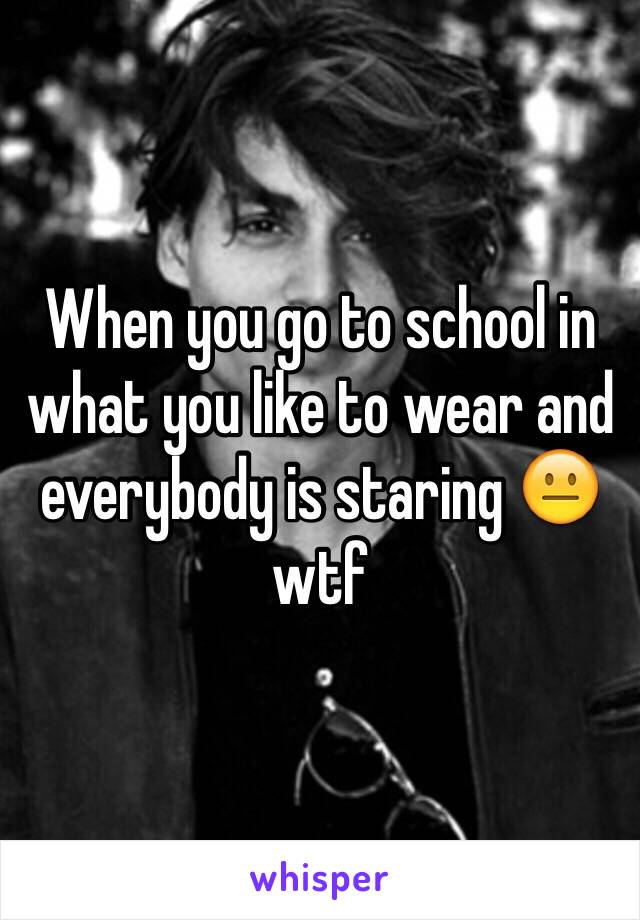 When you go to school in what you like to wear and everybody is staring 😐wtf