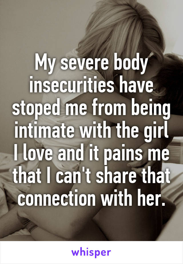 My severe body insecurities have stoped me from being intimate with the girl I love and it pains me that I can't share that connection with her.