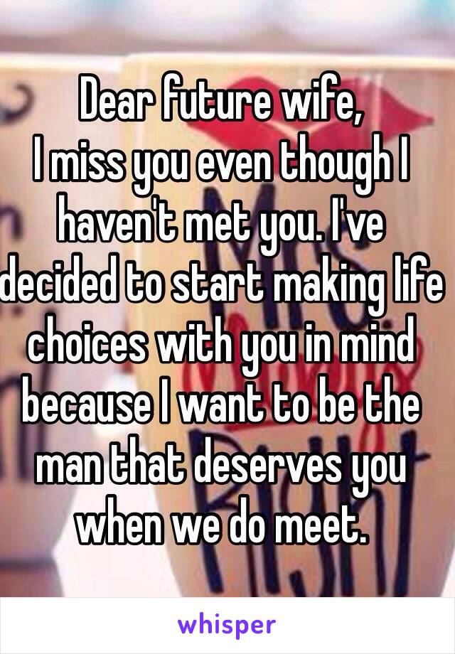 Dear future wife,
I miss you even though I haven't met you. I've decided to start making life choices with you in mind because I want to be the man that deserves you when we do meet. 