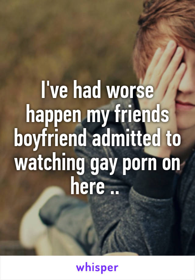 I've had worse happen my friends boyfriend admitted to watching gay porn on here .. 