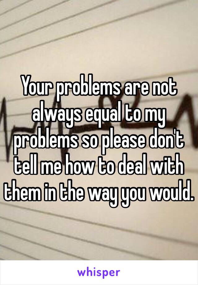 Your problems are not always equal to my problems so please don't tell me how to deal with them in the way you would.