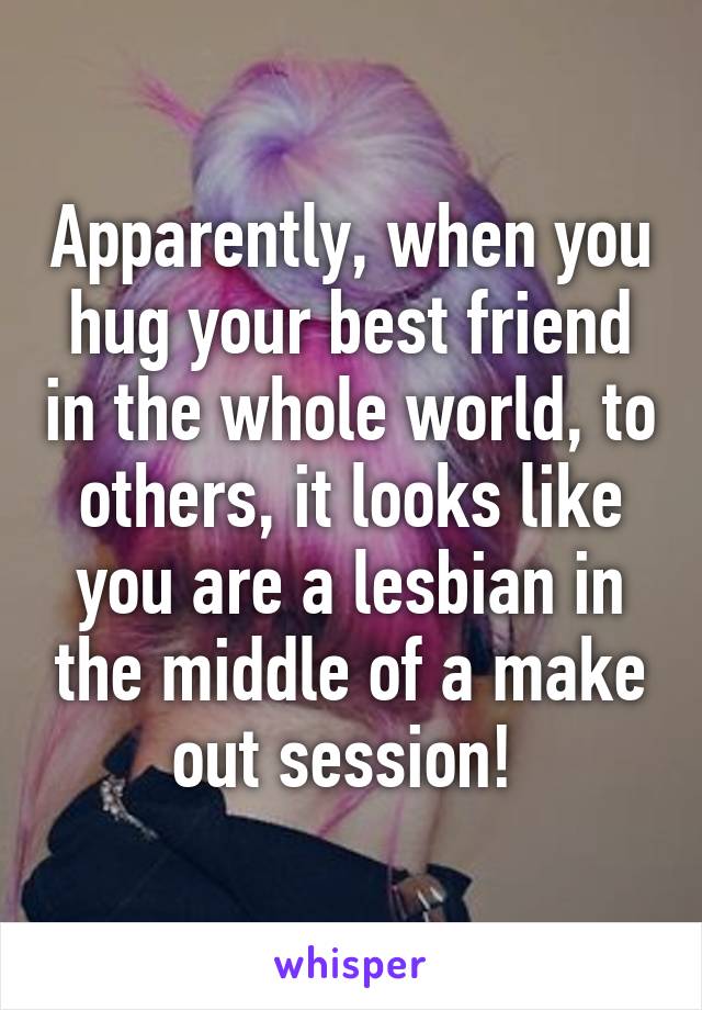 Apparently, when you hug your best friend in the whole world, to others, it looks like you are a lesbian in the middle of a make out session! 