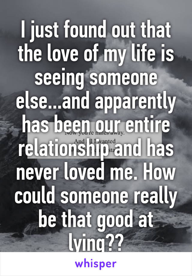 I just found out that the love of my life is seeing someone else...and apparently has been our entire relationship and has never loved me. How could someone really be that good at lying??