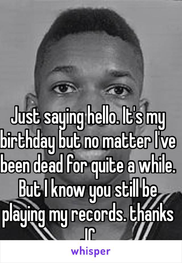 Just saying hello. It's my birthday but no matter I've been dead for quite a while.  But I know you still be playing my records. thanks JC