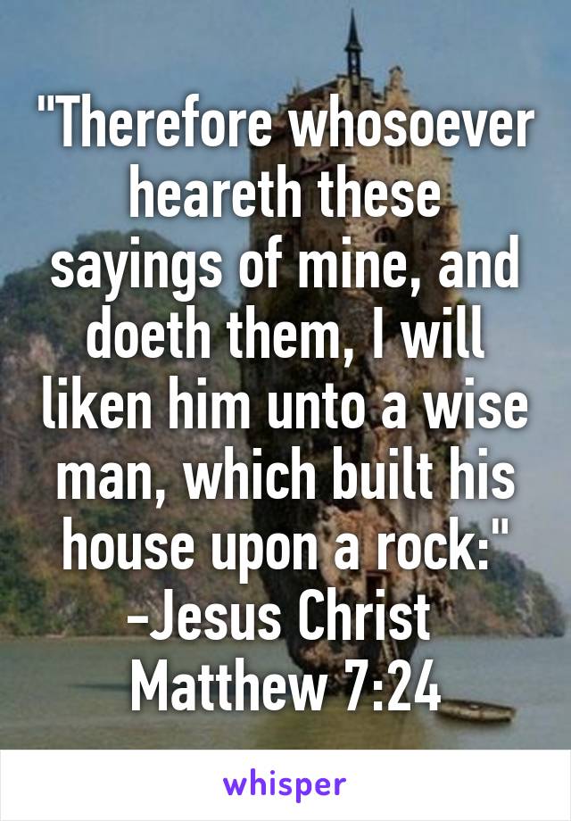 "Therefore whosoever heareth these sayings of mine, and doeth them, I will liken him unto a wise man, which built his house upon a rock:" -Jesus Christ 
Matthew 7:24