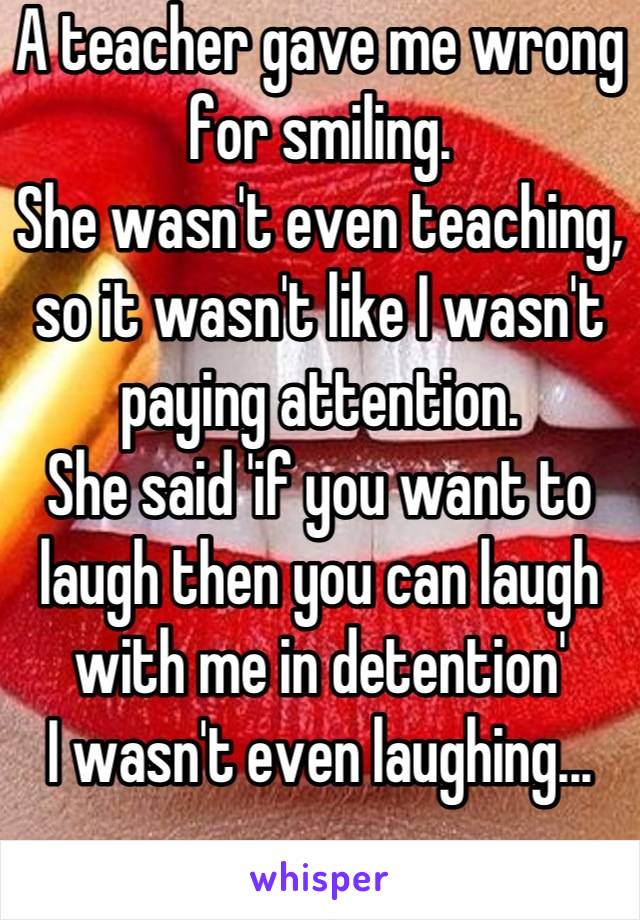 A teacher gave me wrong for smiling.
She wasn't even teaching, so it wasn't like I wasn't paying attention.
She said 'if you want to laugh then you can laugh with me in detention'
I wasn't even laughing...