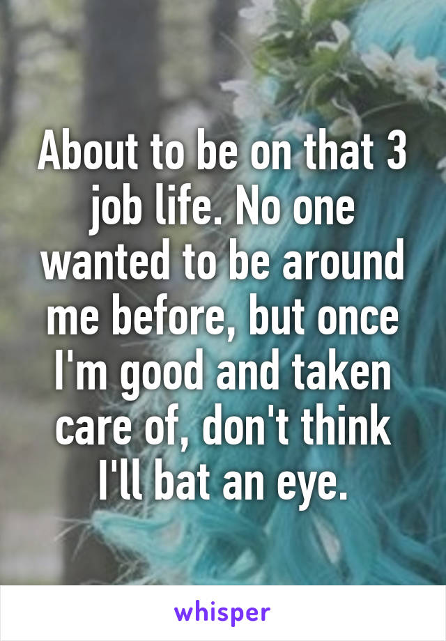 About to be on that 3 job life. No one wanted to be around me before, but once I'm good and taken care of, don't think I'll bat an eye.