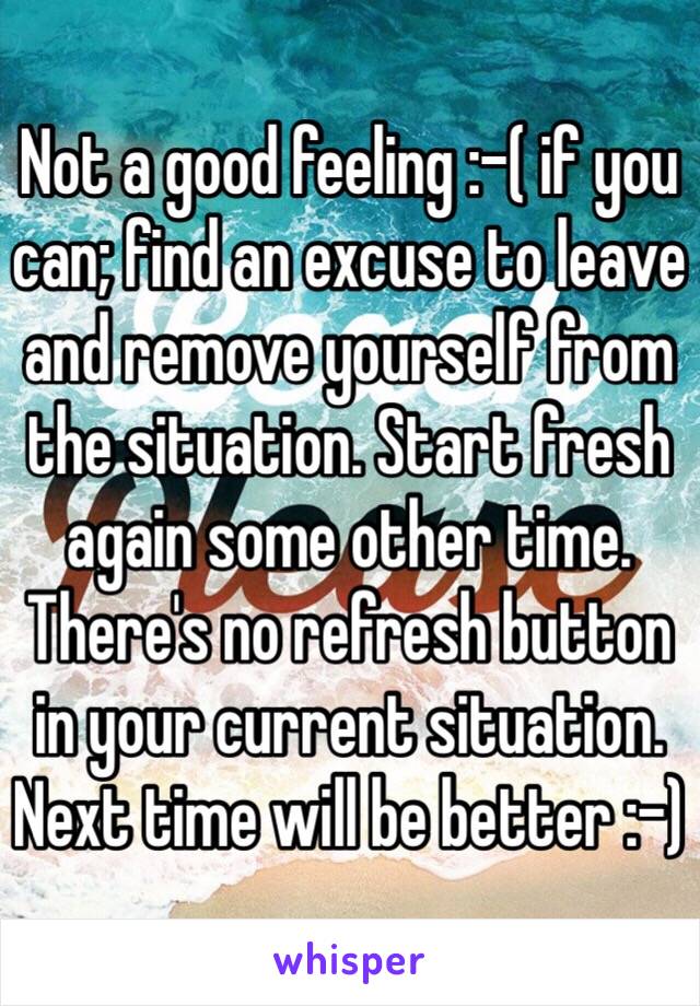 Not a good feeling :-( if you can; find an excuse to leave and remove yourself from the situation. Start fresh again some other time. There's no refresh button in your current situation. Next time will be better :-)