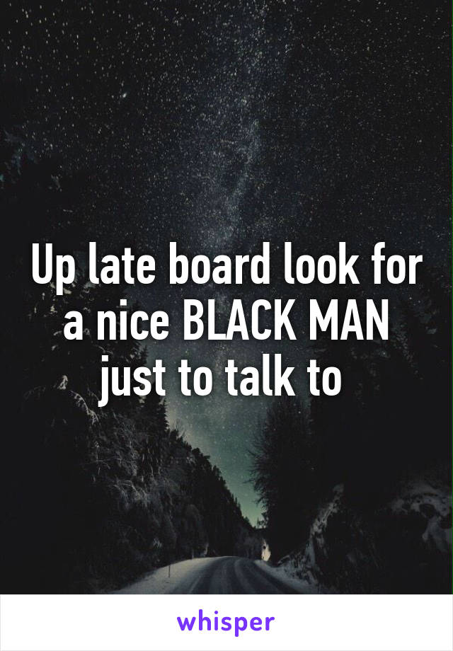 Up late board look for a nice BLACK MAN just to talk to 