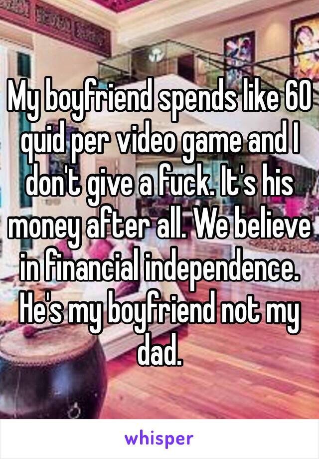 My boyfriend spends like 60 quid per video game and I don't give a fuck. It's his money after all. We believe in financial independence. He's my boyfriend not my dad.