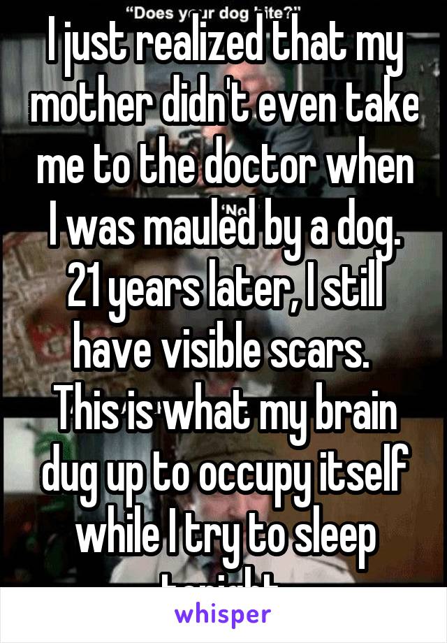 I just realized that my mother didn't even take me to the doctor when I was mauled by a dog. 21 years later, I still have visible scars. 
This is what my brain dug up to occupy itself while I try to sleep tonight.