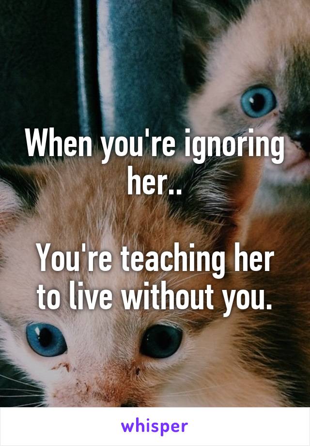 When you're ignoring her..

You're teaching her to live without you.