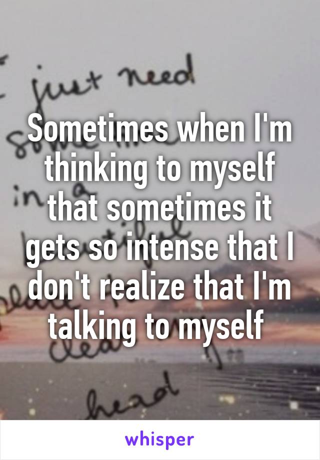 Sometimes when I'm thinking to myself that sometimes it gets so intense that I don't realize that I'm talking to myself 