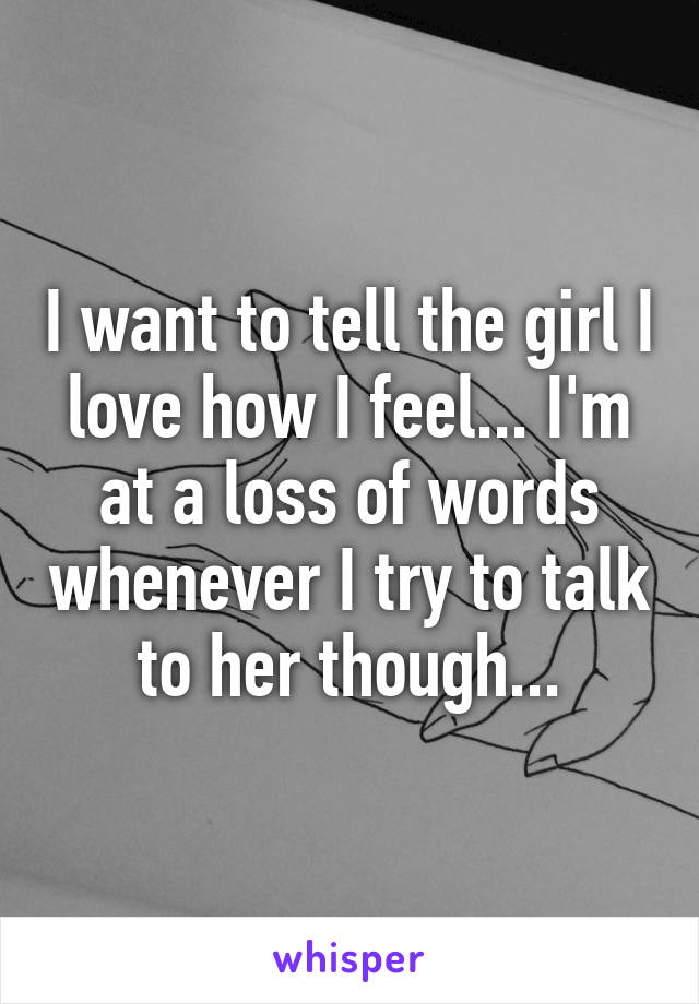 I want to tell the girl I love how I feel... I'm at a loss of words whenever I try to talk to her though...