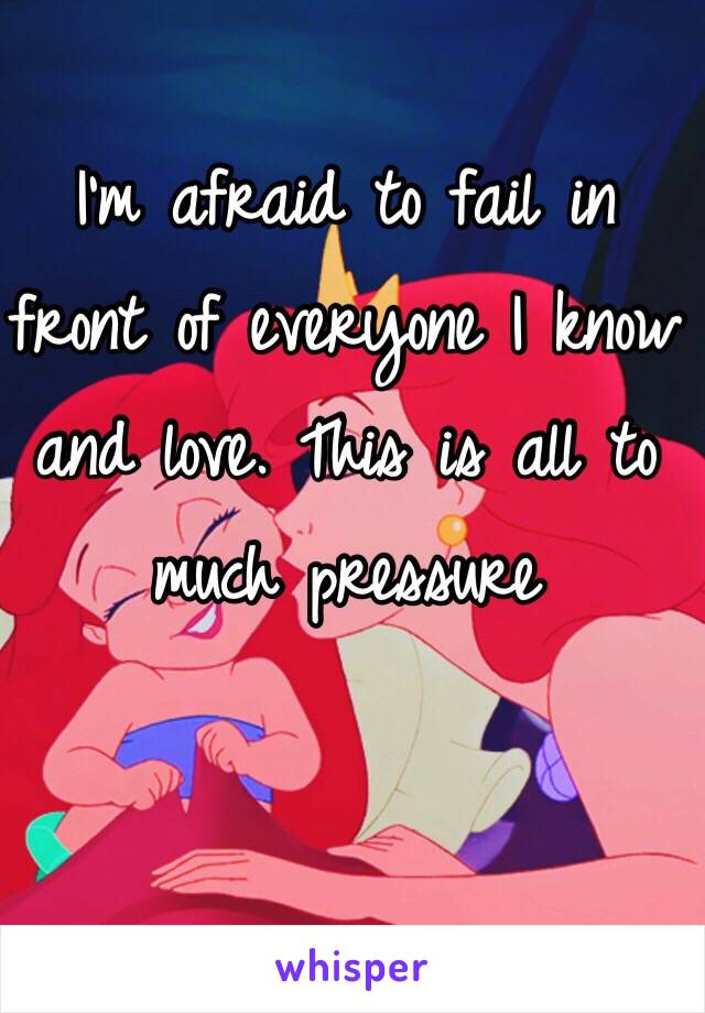 I'm afraid to fail in front of everyone I know and love. This is all to much pressure 