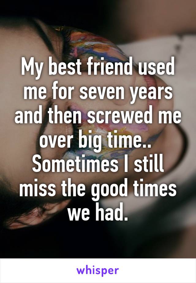 My best friend used me for seven years and then screwed me over big time..  Sometimes I still miss the good times we had.