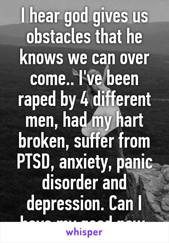 I hear god gives us obstacles that he knows we can over come.. I've been raped by 4 different men, had my hart broken, suffer from PTSD, anxiety, panic disorder and depression. Can I have my good now.