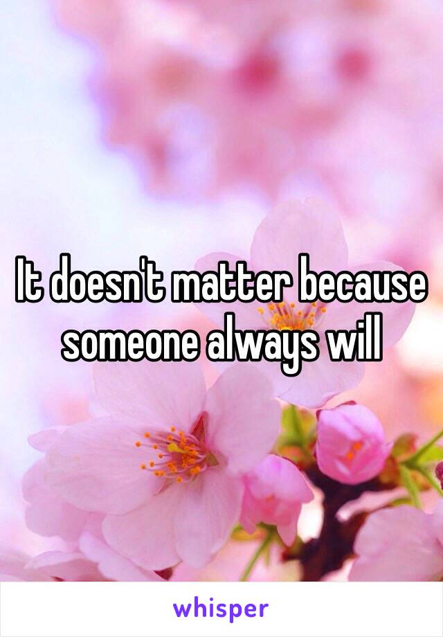 It doesn't matter because someone always will 