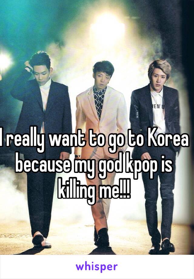 I really want to go to Korea because my god kpop is killing me!!! 