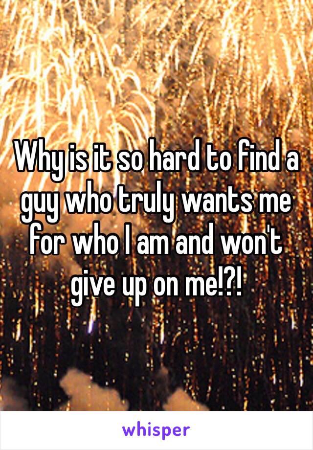 Why is it so hard to find a guy who truly wants me for who I am and won't give up on me!?! 