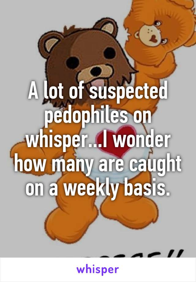 A lot of suspected pedophiles on whisper...I wonder how many are caught on a weekly basis.